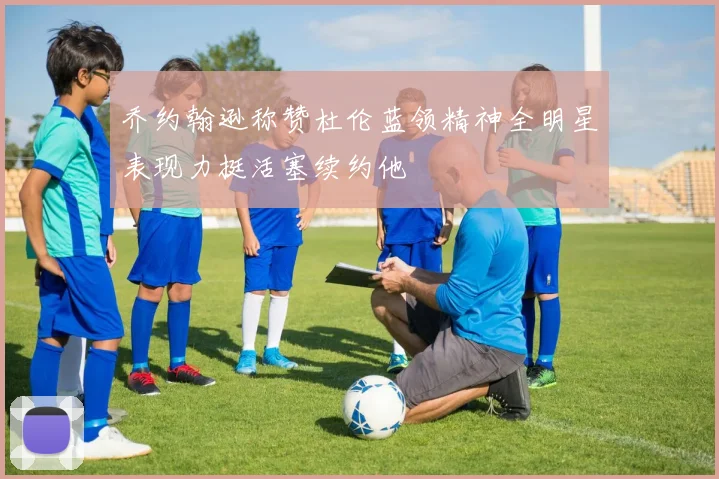 乔约翰逊称赞杜伦蓝领精神全明星表现力挺活塞续约他