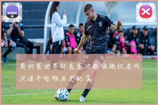 奥利塞世界杯直塞次数领跑仅差两次追平哈维历史纪录