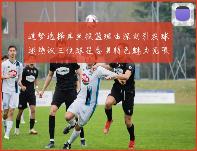 追梦选择库里投篮理由深刻引发球迷热议三位球星各具特色魅力无限