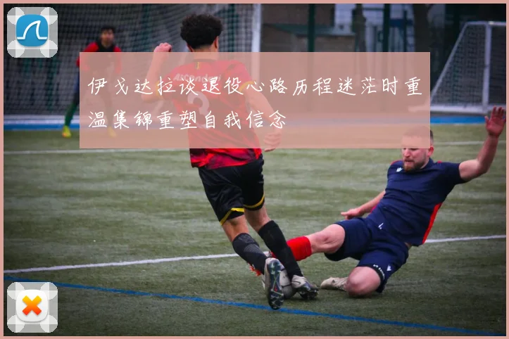 伊戈达拉谈退役心路历程迷茫时重温集锦重塑自我信念
