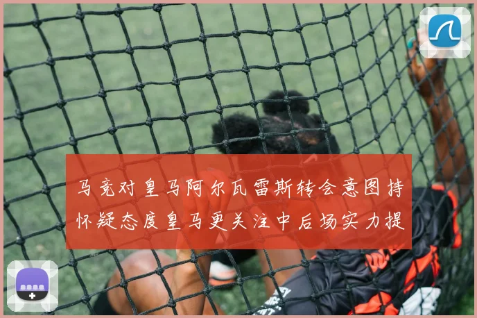 马竞对皇马阿尔瓦雷斯转会意图持怀疑态度皇马更关注中后场实力提升
