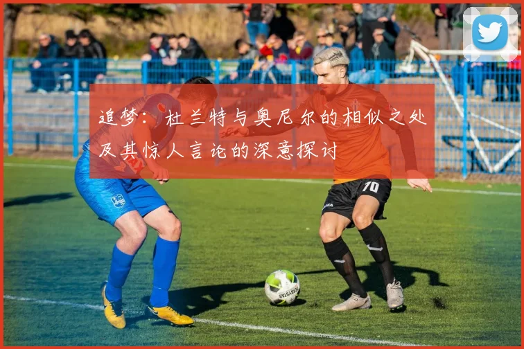 追梦：杜兰特与奥尼尔的相似之处及其惊人言论的深意探讨