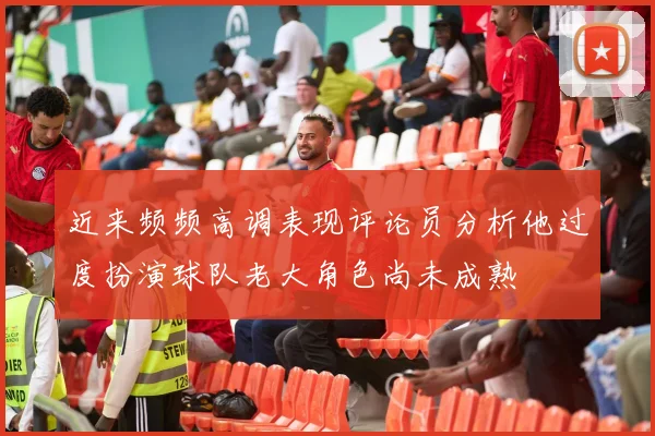 近来频频高调表现评论员分析他过度扮演球队老大角色尚未成熟