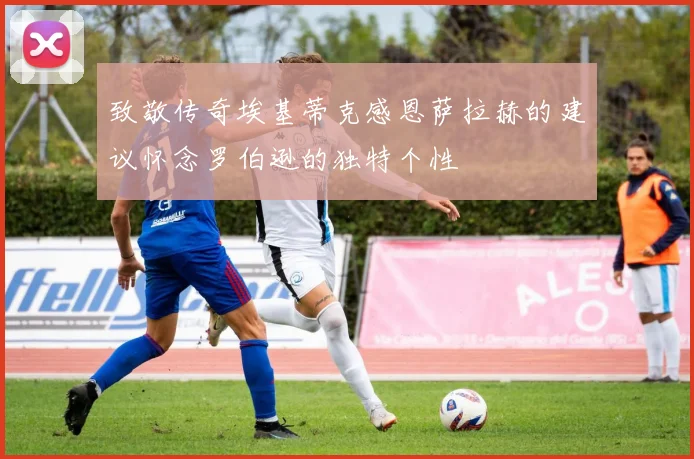 致敬传奇埃基蒂克感恩萨拉赫的建议怀念罗伯逊的独特个性