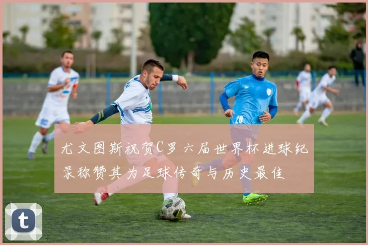 尤文图斯祝贺C罗六届世界杯进球纪录称赞其为足球传奇与历史最佳