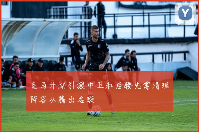 皇马计划引援中卫和后腰先需清理阵容以腾出名额