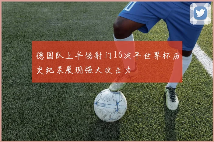 德国队上半场射门16次平世界杯历史纪录展现强大攻击力
