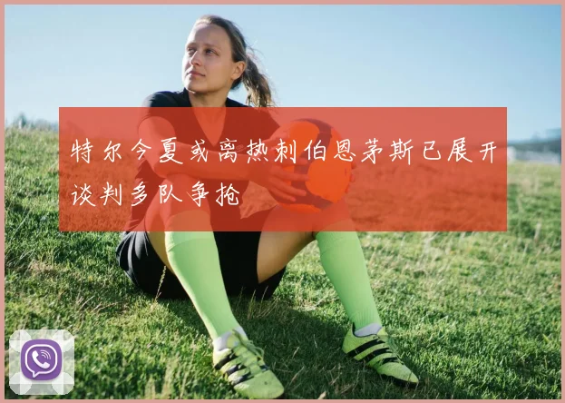 特尔今夏或离热刺伯恩茅斯已展开谈判多队争抢