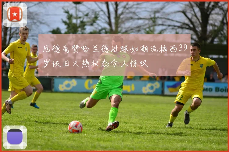 厄德高赞哈兰德进球如潮流梅西39岁依旧火热状态令人惊叹