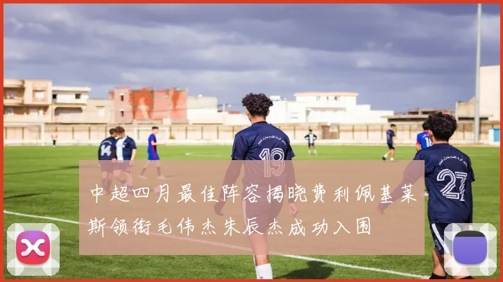 中超四月最佳阵容揭晓费利佩基莱斯领衔毛伟杰朱辰杰成功入围