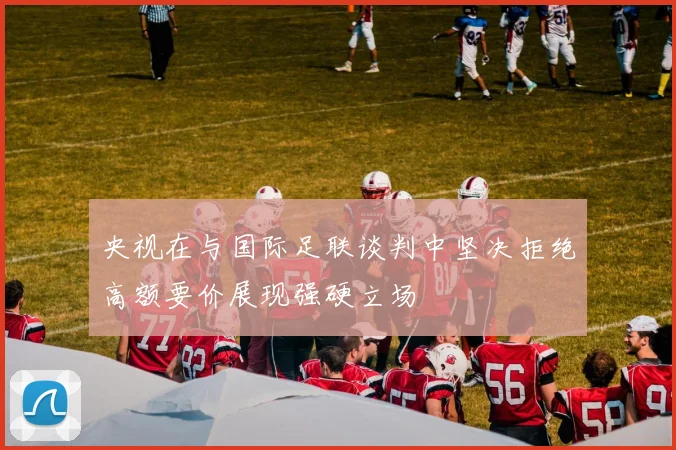 央视在与国际足联谈判中坚决拒绝高额要价展现强硬立场